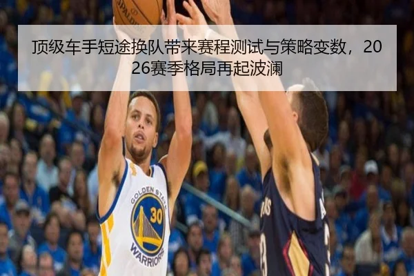 顶级车手短途换队带来赛程测试与策略变数，2026赛季格局再起波澜